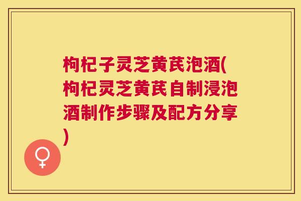 枸杞子灵芝黄芪泡酒(枸杞灵芝黄芪自制浸泡酒制作步骤及配方分享)