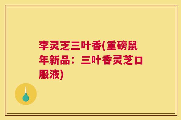 李灵芝三叶香(重磅鼠年新品：三叶香灵芝口服液)