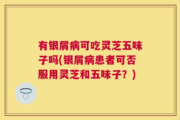 有银屑可吃灵芝五味子吗(银屑患者可否服用灵芝和五味子？)