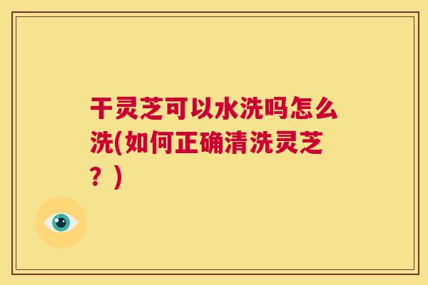 干灵芝可以水洗吗怎么洗(如何正确清洗灵芝？)