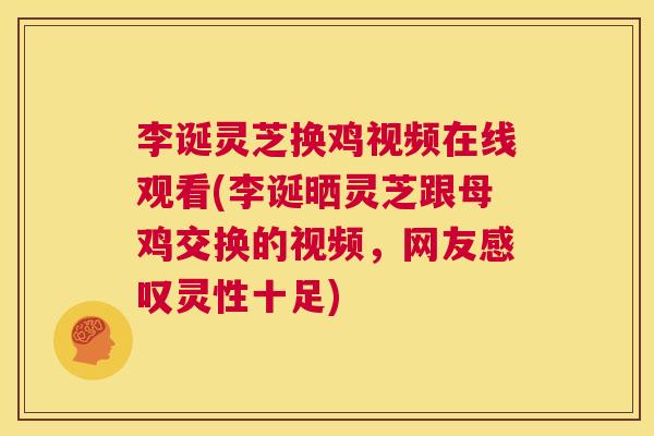 李诞灵芝换鸡视频在线观看(李诞晒灵芝跟母鸡交换的视频，网友感叹灵性十足)