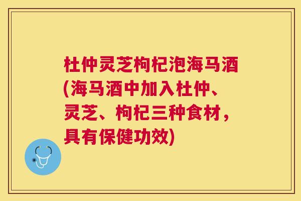 杜仲灵芝枸杞泡海马酒(海马酒中加入杜仲、灵芝、枸杞三种食材，具有保健功效)