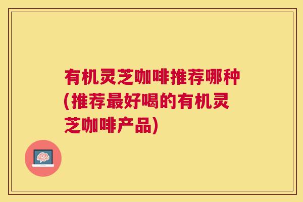 有机灵芝咖啡推荐哪种(推荐最好喝的有机灵芝咖啡产品)