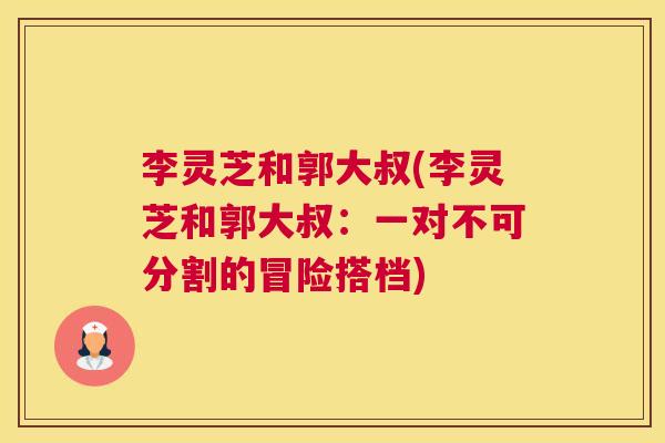 李灵芝和郭大叔(李灵芝和郭大叔：一对不可分割的冒险搭档)