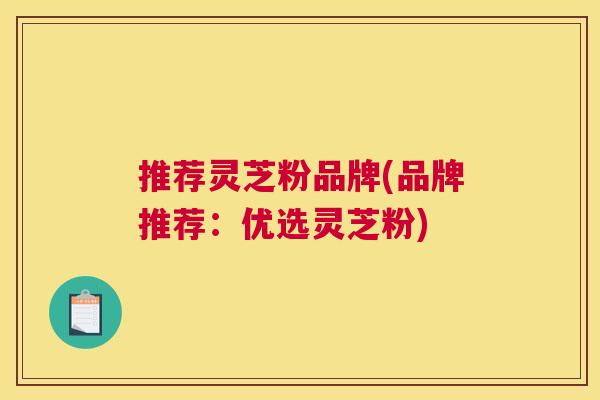 推荐灵芝粉品牌(品牌推荐：优选灵芝粉)