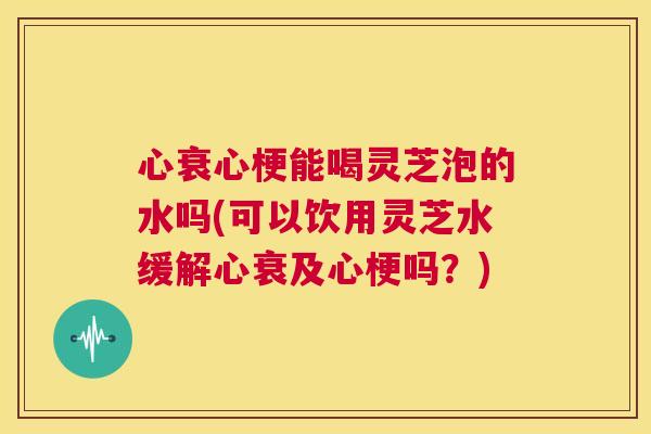 心衰心梗能喝灵芝泡的水吗(可以饮用灵芝水缓解心衰及心梗吗？)