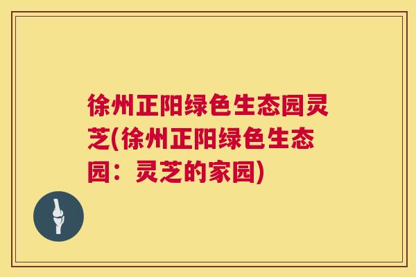 徐州正阳绿色生态园灵芝(徐州正阳绿色生态园：灵芝的家园)