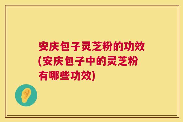 安庆包子灵芝粉的功效(安庆包子中的灵芝粉有哪些功效)