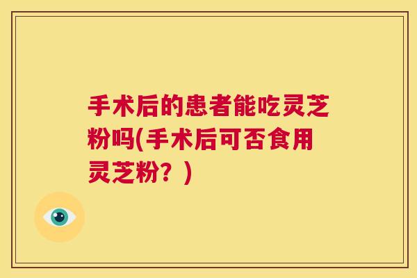 手术后的患者能吃灵芝粉吗(手术后可否食用灵芝粉?) 手术后的患者能吃灵芝粉吗(手术后可否食用灵芝粉?)