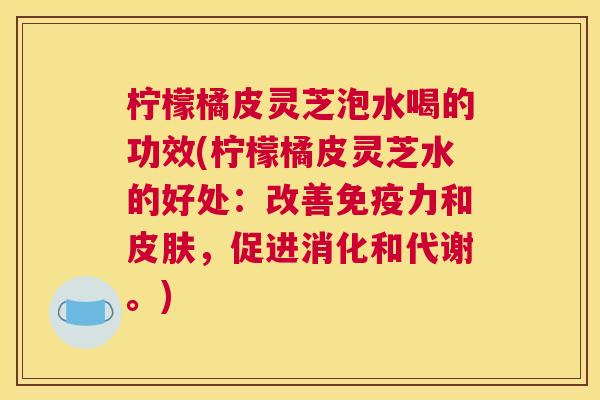 柠檬橘皮灵芝泡水喝的功效(柠檬橘皮灵芝水的好处：改善免疫力和皮肤，促进消化和代谢。)