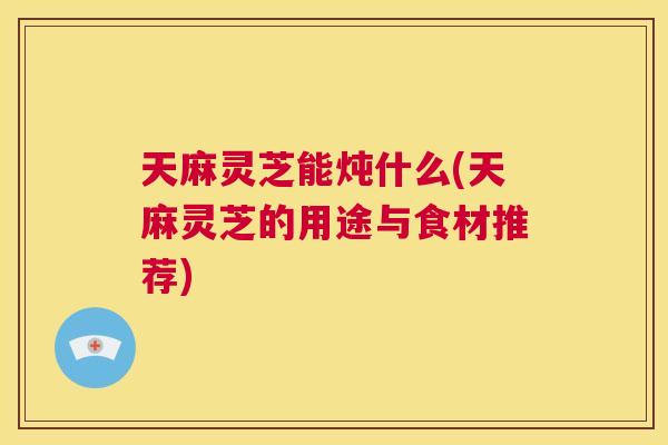 天麻灵芝能炖什么(天麻灵芝的用途与食材推荐)