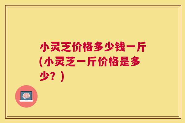 小灵芝价格多少钱一斤(小灵芝一斤价格是多少？)