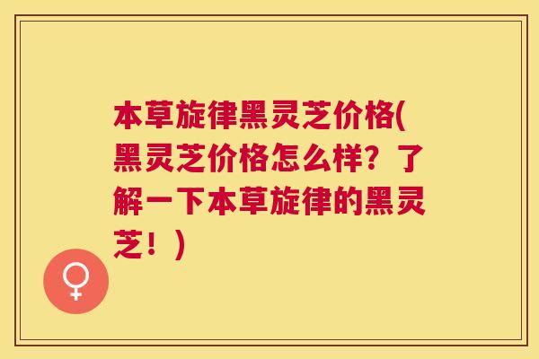 本草旋律黑灵芝价格(黑灵芝价格怎么样？了解一下本草旋律的黑灵芝！)