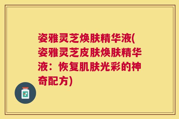 姿雅灵芝焕肤精华液(姿雅灵芝皮肤焕肤精华液：恢复肌肤光彩的神奇配方)