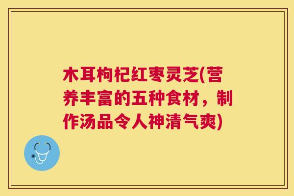 木耳枸杞红枣灵芝(营养丰富的五种食材，制作汤品令人神清气爽)