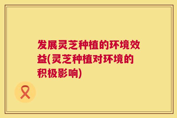 发展灵芝种植的环境效益(灵芝种植对环境的积极影响)