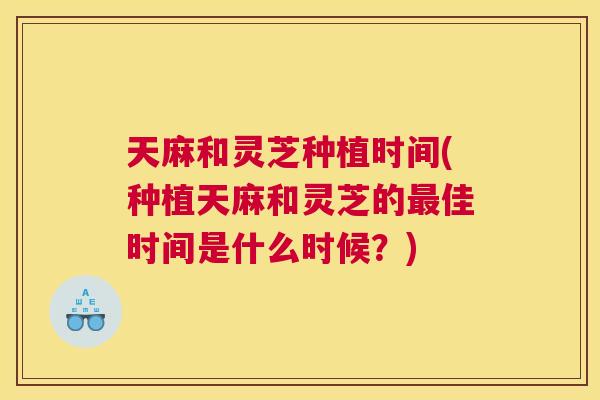 天麻和灵芝种植时间(种植天麻和灵芝的最佳时间是什么时候？)