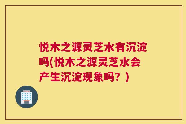 悦木之源灵芝水有沉淀吗(悦木之源灵芝水会产生沉淀现象吗？)