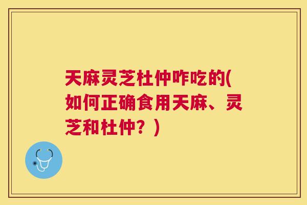 天麻灵芝杜仲咋吃的(如何正确食用天麻、灵芝和杜仲？)