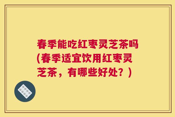 春季能吃红枣灵芝茶吗(春季适宜饮用红枣灵芝茶，有哪些好处？)