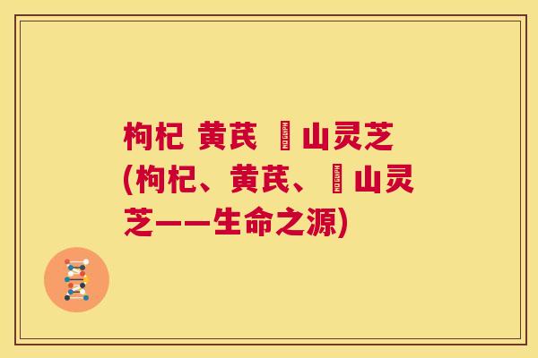 枸杞 黄芪 矷山灵芝(枸杞、黄芪、矷山灵芝——生命之源) 枸杞 黄芪 矷山灵芝(枸杞、黄芪、矷山灵芝——生命之源)