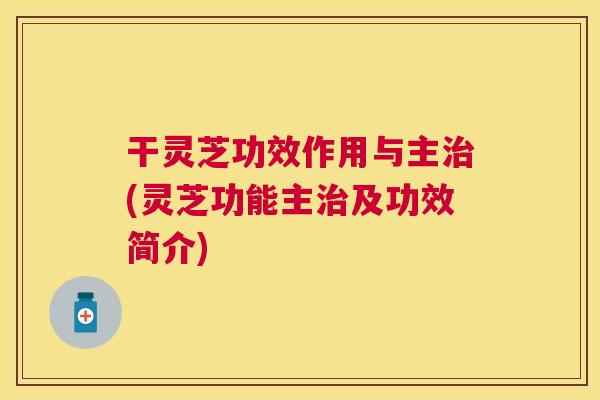 干灵芝功效作用与主(灵芝功能主及功效简介) 干灵芝功效作用与主(灵芝功能主及功效简介)