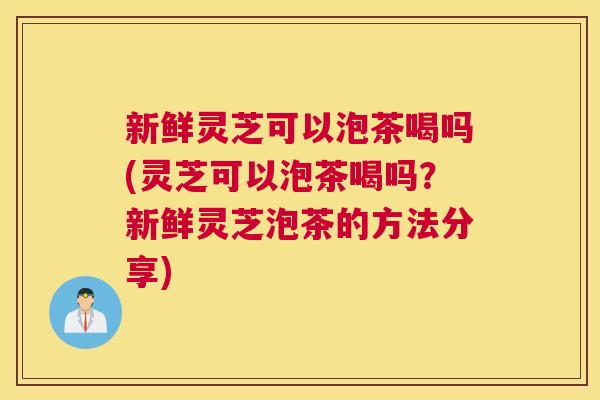 新鲜灵芝可以泡茶喝吗(灵芝可以泡茶喝吗?新鲜灵芝泡茶的方法分享)