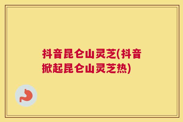 抖音昆仑山灵芝(抖音掀起昆仑山灵芝热)