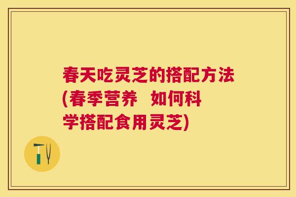 春天吃灵芝的搭配方法(春季营养  如何科学搭配食用灵芝)
