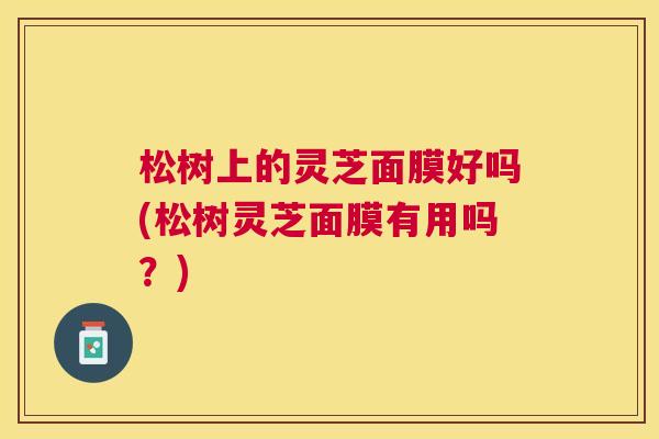 松树上的灵芝面膜好吗(松树灵芝面膜有用吗？)