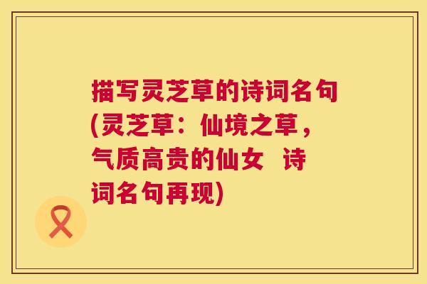 描写灵芝草的诗词名句(灵芝草:仙境之草,气质高贵的仙女 诗词名句再现) 描写灵芝草的诗词名句(灵芝草:仙境之草,气质高贵的仙女 诗词名句再现)
