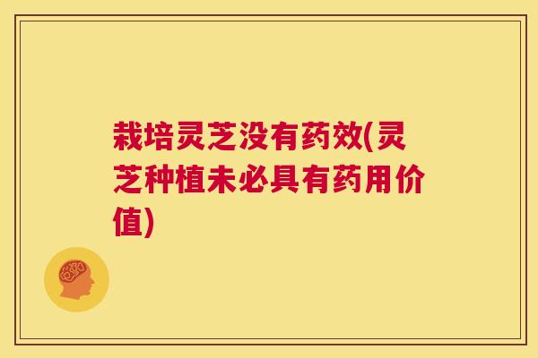 栽培灵芝没有药效(灵芝种植未必具有药用价值)
