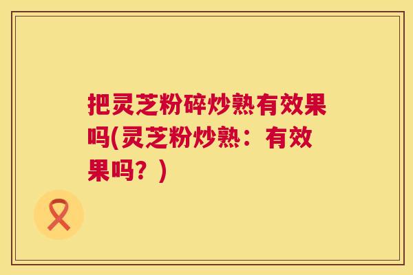 把灵芝粉碎炒熟有效果吗(灵芝粉炒熟：有效果吗？)