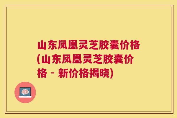 山东凤凰灵芝胶囊价格(山东凤凰灵芝胶囊价格 - 新价格揭晓)