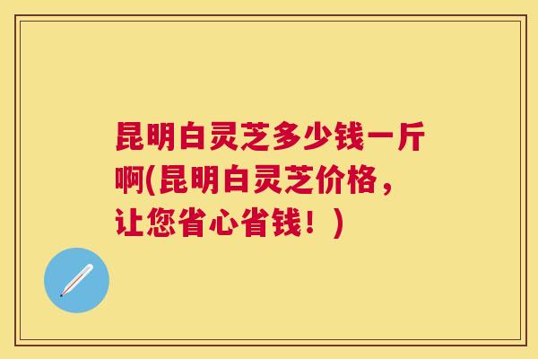 昆明白灵芝多少钱一斤啊(昆明白灵芝价格，让您省心省钱！)