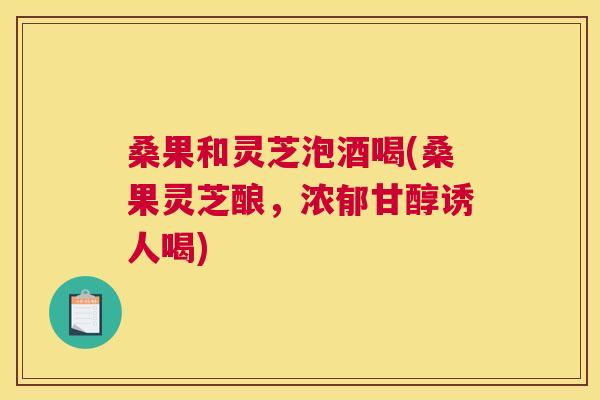 桑果和灵芝泡酒喝(桑果灵芝酿，浓郁甘醇诱人喝)