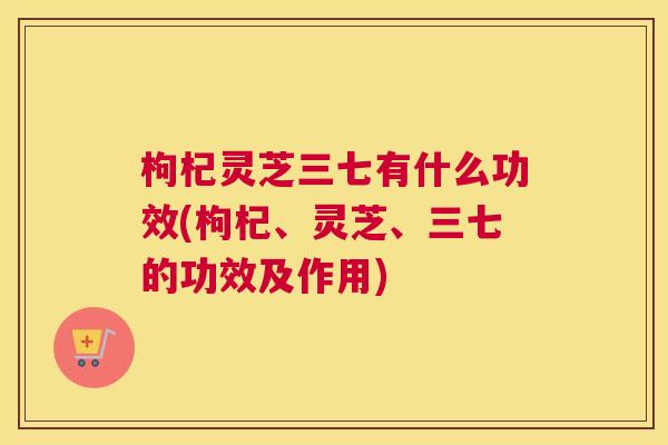 枸杞灵芝三七有什么功效(枸杞、灵芝、三七的功效及作用) 枸杞灵芝三七有什么功效(枸杞、灵芝、三七的功效及作用)