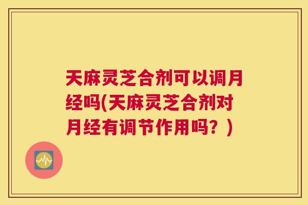 天麻灵芝合剂可以调吗(天麻灵芝合剂对有调节作用吗?) 天麻灵芝合剂可以调吗(天麻灵芝合剂对有调节作用吗?)