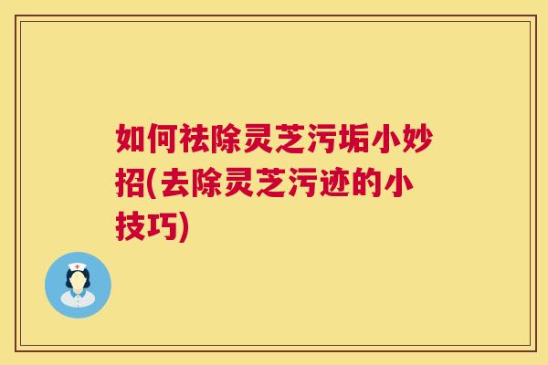 如何祛除灵芝污垢小妙招(去除灵芝污迹的小技巧)