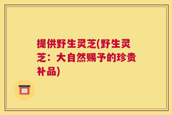 提供野生灵芝(野生灵芝：大自然赐予的珍贵补品)