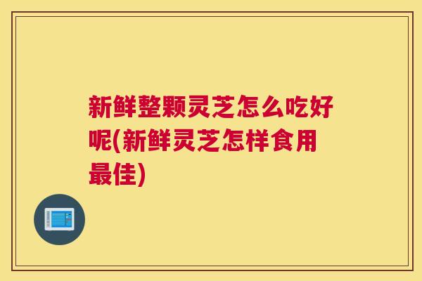 新鲜整颗灵芝怎么吃好呢(新鲜灵芝怎样食用佳)