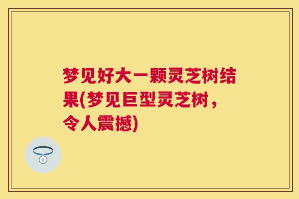 梦见好大一颗灵芝树结果(梦见巨型灵芝树，令人震撼)