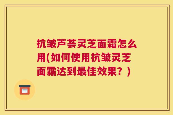 抗皱芦荟灵芝面霜怎么用(如何使用抗皱灵芝面霜达到最佳效果？)