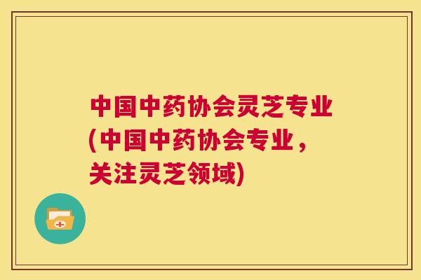 中国协会灵芝专业(中国协会专业,关注灵芝领域) 中国协会灵芝专业(中国协会专业,关注灵芝领域)