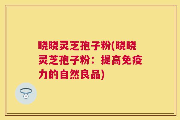 晓晓灵芝孢子粉(晓晓灵芝孢子粉：提高免疫力的自然良品)
