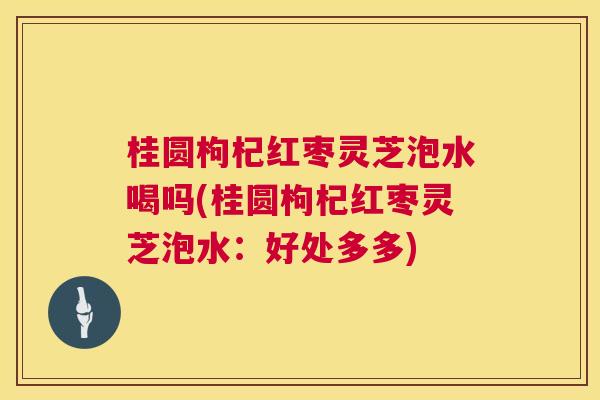 桂圆枸杞红枣灵芝泡水喝吗(桂圆枸杞红枣灵芝泡水：好处多多)