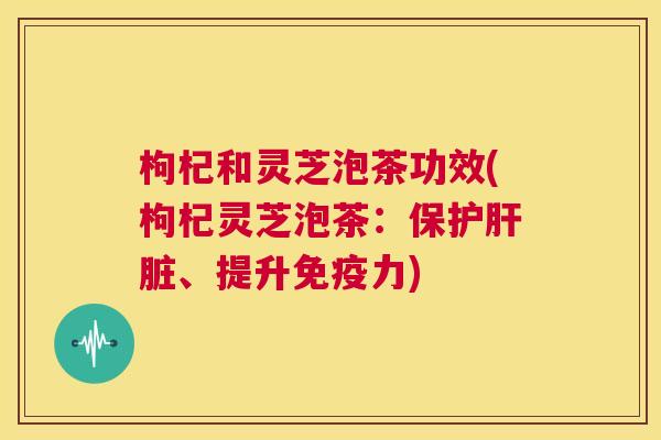 枸杞和灵芝泡茶功效(枸杞灵芝泡茶：保护、提升免疫力)