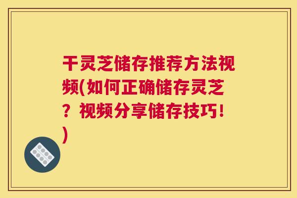 干灵芝储存推荐方法视频(如何正确储存灵芝？视频分享储存技巧！)