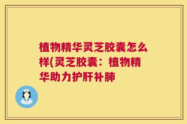植物精华灵芝胶囊怎么样(灵芝胶囊：植物精华助力护肝补肺