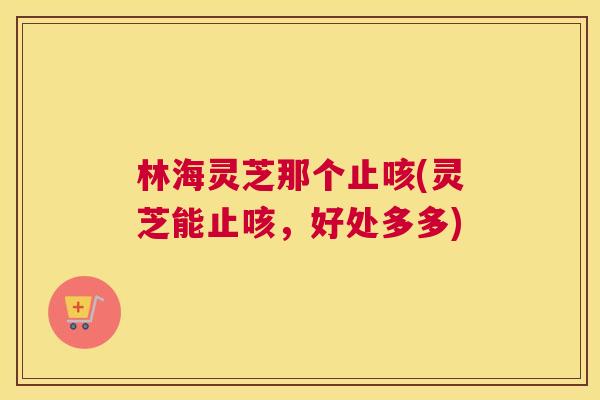 林海灵芝那个止咳(灵芝能止咳,好处多多) 林海灵芝那个止咳(灵芝能止咳,好处多多)